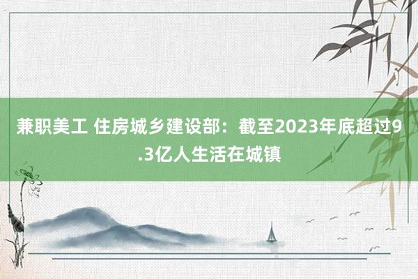 兼职美工 住房城乡建设部：截至2023年底超过9.3亿人生活在城镇