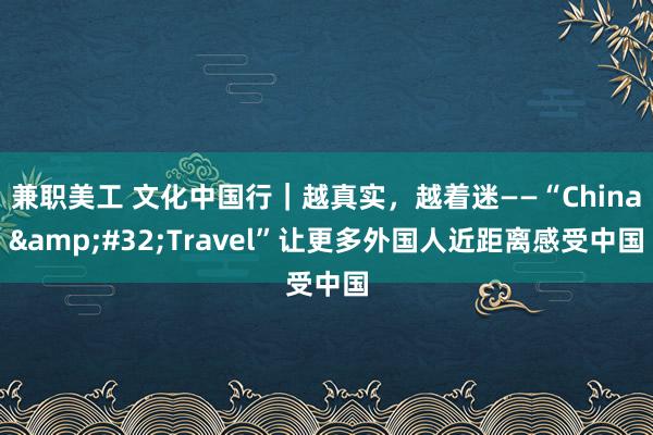 兼职美工 文化中国行｜越真实，越着迷——“China&#32;Travel”让更多外国人近距离感受中国