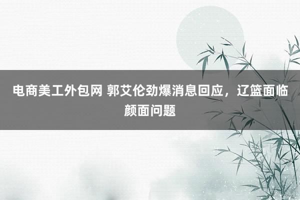 电商美工外包网 郭艾伦劲爆消息回应，辽篮面临颜面问题