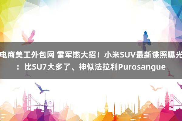 电商美工外包网 雷军憋大招！小米SUV最新谍照曝光：比SU7大多了、神似法拉利Purosangue