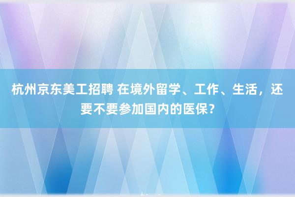 杭州京东美工招聘 在境外留学、工作、生活，还要不要参加国内的