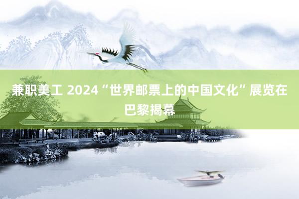 兼职美工 2024“世界邮票上的中国文化”展览在巴黎揭幕